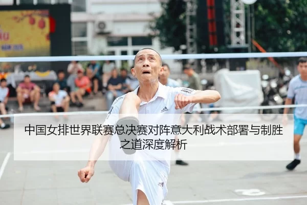 中国女排世界联赛总决赛对阵意大利战术部署与制胜之道深度解析