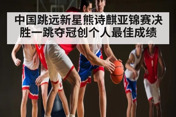 中国跳远新星熊诗麒亚锦赛决胜一跳夺冠创个人最佳成绩