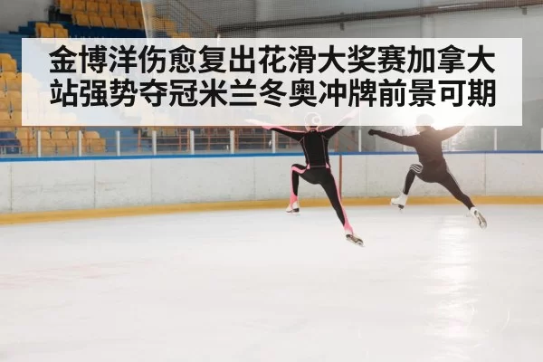 金博洋伤愈复出花滑大奖赛加拿大站强势夺冠米兰冬奥冲牌前景可期