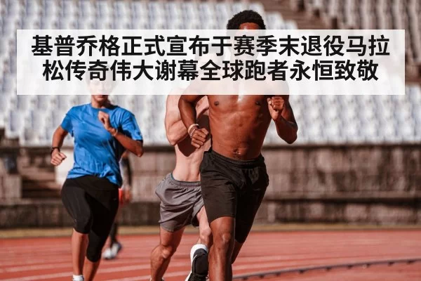 基普乔格正式宣布于赛季末退役马拉松传奇伟大谢幕全球跑者永恒致敬