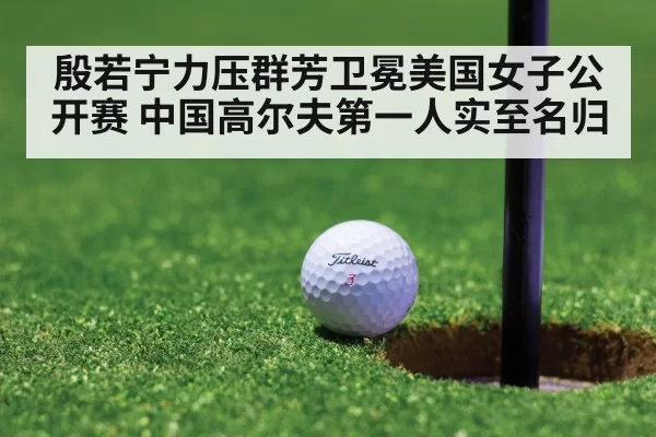 殷若宁力压群芳卫冕美国女子公开赛 中国高尔夫第一人实至名归